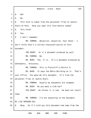 1
2
3
4
5
6
7
8
9
10
11
12
13
14
15
16
17
18
19
20
21
22
23
24
25
Ramasre - cross - Bush
CMH OCR RMR CRR FCRR
325
Q No?
A No.
Q This form is taken from the personnel files of Jackie
Stern at Park. Have you seen this form before today?
A This form?
Q Yes.
A I don't remember.
MR. FORMAN: Objection, objection, Your Honor. I
don't think that's a correct characterization of this
document.
THE COURT: Is it a document produced by you?
MR. FORMAN: No.
MS. BUSH: Yes, it is. It's a document produced by
defendants. Discovery.
MR. FORMAN: This is Plaintiff's Exhibit A.
MS. BUSH: It says the Metro Building on it. That's
your office. You gave me this document. It's from the
personnel files of Jackie Stern.
MR. FORMAN: Usually my documents are stamped.
MS. BUSH: Do you want a side bar?
THE COURT: He thinks it is now. He does not recall
them.
MR. FORMAN: I'm not objecting to the document.
BY [!EZ SPEAKER 02]:
Q Okay. So if I told you this document had come from the
 