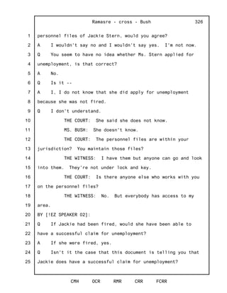 1
2
3
4
5
6
7
8
9
10
11
12
13
14
15
16
17
18
19
20
21
22
23
24
25
Ramasre - cross - Bush
CMH OCR RMR CRR FCRR
326
personnel files of Jackie Stern, would you agree?
A I wouldn't say no and I wouldn't say yes. I'm not now.
Q You seem to have no idea whether Ms. Stern applied for
unemployment, is that correct?
A No.
Q Is it --
A I, I do not know that she did apply for unemployment
because she was not fired.
Q I don't understand.
THE COURT: She said she does not know.
MS. BUSH: She doesn't know.
THE COURT: The personnel files are within your
jurisdiction? You maintain those files?
THE WITNESS: I have them but anyone can go and look
into them. They're not under lock and key.
THE COURT: Is there anyone else who works with you
on the personnel files?
THE WITNESS: No. But everybody has access to my
area.
BY [!EZ SPEAKER 02]:
Q If Jackie had been fired, would she have been able to
have a successful claim for unemployment?
A If she were fired, yes.
Q Isn't it the case that this document is telling you that
Jackie does have a successful claim for unemployment?
 