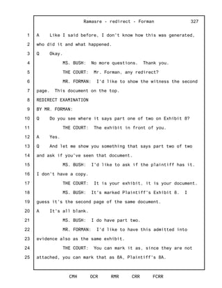 1
2
3
4
5
6
7
8
9
10
11
12
13
14
15
16
17
18
19
20
21
22
23
24
25
Ramasre - redirect - Forman
CMH OCR RMR CRR FCRR
327
A Like I said before, I don't know how this was generated,
who did it and what happened.
Q Okay.
MS. BUSH: No more questions. Thank you.
THE COURT: Mr. Forman, any redirect?
MR. FORMAN: I'd like to show the witness the second
page. This document on the top.
REDIRECT EXAMINATION
BY MR. FORMAN:
Q Do you see where it says part one of two on Exhibit 8?
THE COURT: The exhibit in front of you.
A Yes.
Q And let me show you something that says part two of two
and ask if you've seen that document.
MS. BUSH: I'd like to ask if the plaintiff has it.
I don't have a copy.
THE COURT: It is your exhibit, it is your document.
MS. BUSH: It's marked Plaintiff's Exhibit 8. I
guess it's the second page of the same document.
A It's all blank.
MS. BUSH: I do have part two.
MR. FORMAN: I'd like to have this admitted into
evidence also as the same exhibit.
THE COURT: You can mark it as, since they are not
attached, you can mark that as 8A, Plaintiff's 8A.
 