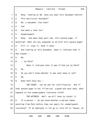 1
2
3
4
5
6
7
8
9
10
11
12
13
14
15
16
17
18
19
20
21
22
23
24
25
Ramasre - redirect - Forman
CMH OCR RMR CRR FCRR
328
Q Okay, looking at 8A, have you seen this document before?
A This particular document?
Q No, a document like that?
A Yes.
Q And what's that for?
A Unemployment.
Q Okay. And what does part two, this second page, if
anything? What are you supposed to do with this second page?
A Fill it, sign it, send it back.
Q And looking at this document, does it indicate that it
was signed --
A No.
Q -- by Park?
Does it indicate that it was filled out by Park?
A No.
Q So you don't know whether it was sent back or not?
A No.
Q Does Park have any --
THE COURT: Let me ask for clarification. And if
that second page is not filled out, signed and sent back, what
happens to the unemployment insurance claim?
THE WITNESS: Well, we will have to reject it.
Q If a person -- do you know whether a person needs
anything from Park before they can apply for unemployment
insurance? If an employee is let go or laid off or leaves, do
 