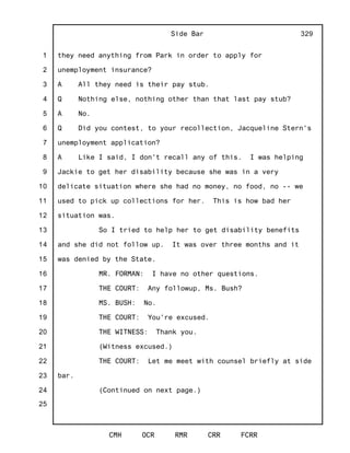 1
2
3
4
5
6
7
8
9
10
11
12
13
14
15
16
17
18
19
20
21
22
23
24
25
Side Bar
CMH OCR RMR CRR FCRR
329
they need anything from Park in order to apply for
unemployment insurance?
A All they need is their pay stub.
Q Nothing else, nothing other than that last pay stub?
A No.
Q Did you contest, to your recollection, Jacqueline Stern's
unemployment application?
A Like I said, I don't recall any of this. I was helping
Jackie to get her disability because she was in a very
delicate situation where she had no money, no food, no -- we
used to pick up collections for her. This is how bad her
situation was.
So I tried to help her to get disability benefits
and she did not follow up. It was over three months and it
was denied by the State.
MR. FORMAN: I have no other questions.
THE COURT: Any followup, Ms. Bush?
MS. BUSH: No.
THE COURT: You're excused.
THE WITNESS: Thank you.
(Witness excused.)
THE COURT: Let me meet with counsel briefly at side
bar.
(Continued on next page.)
 