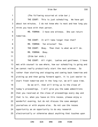 1
2
3
4
5
6
7
8
9
10
11
12
13
14
15
16
17
18
19
20
21
22
23
24
25
Side Bar
CMH OCR RMR CRR FCRR
330
(The following occurred at side bar.)
THE COURT: This is just scheduling. We have got
about ten minutes. I do not know who is next and how long you
think you have with that person.
MR. FORMAN: I have one witness. She can return
tomorrow.
THE COURT: It will take longer than that?
MR. FORMAN: Ten minutes? Yes.
THE COURT: Okay. Then that is what we will do.
MR. FORMAN: Okay.
(Side bar ends.)
THE COURT: All right. Ladies and gentlemen, I have
met with counsel to see where, how our scheduling is going and
we cannot really productively start the next witness. So
rather than starting and stopping and coming back tomorrow and
picking up and then going forward again, it is just easier to
start fresh tomorrow and in the long run, we will save time.
So we will, that will bring us to the close of
today's proceedings. I will give you the same admonitions
that you received at the close of proceedings every day and
that is to, when you leave on this recess, please enjoy a
wonderful evening, but do not discuss the case amongst
yourselves or with anyone else. Do not use the recess
opportunity as an opportunity to do any research
electronically or otherwise about anything that touches upon
 