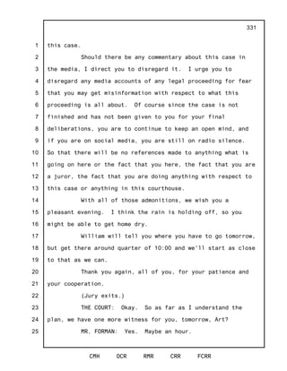 1
2
3
4
5
6
7
8
9
10
11
12
13
14
15
16
17
18
19
20
21
22
23
24
25
CMH OCR RMR CRR FCRR
331
this case.
Should there be any commentary about this case in
the media, I direct you to disregard it. I urge you to
disregard any media accounts of any legal proceeding for fear
that you may get misinformation with respect to what this
proceeding is all about. Of course since the case is not
finished and has not been given to you for your final
deliberations, you are to continue to keep an open mind, and
if you are on social media, you are still on radio silence.
So that there will be no references made to anything what is
going on here or the fact that you here, the fact that you are
a juror, the fact that you are doing anything with respect to
this case or anything in this courthouse.
With all of those admonitions, we wish you a
pleasant evening. I think the rain is holding off, so you
might be able to get home dry.
William will tell you where you have to go tomorrow,
but get there around quarter of 10:00 and we'll start as close
to that as we can.
Thank you again, all of you, for your patience and
your cooperation.
(Jury exits.)
THE COURT: Okay. So as far as I understand the
plan, we have one more witness for you, tomorrow, Art?
MR. FORMAN: Yes. Maybe an hour.
 