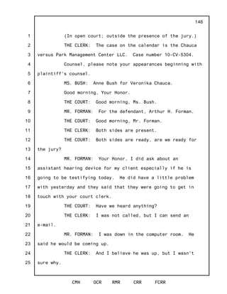 1
2
3
4
5
6
7
8
9
10
11
12
13
14
15
16
17
18
19
20
21
22
23
24
25
CMH OCR RMR CRR FCRR
146
(In open court; outside the presence of the jury.)
THE CLERK: The case on the calendar is the Chauca
versus Park Management Center LLC. Case number 10-CV-5304.
Counsel, please note your appearances beginning with
plaintiff's counsel.
MS. BUSH: Anne Bush for Veronika Chauca.
Good morning, Your Honor.
THE COURT: Good morning, Ms. Bush.
MR. FORMAN: For the defendant, Arthur H. Forman.
THE COURT: Good morning, Mr. Forman.
THE CLERK: Both sides are present.
THE COURT: Both sides are ready, are we ready for
the jury?
MR. FORMAN: Your Honor, I did ask about an
assistant hearing device for my client especially if he is
going to be testifying today. He did have a little problem
with yesterday and they said that they were going to get in
touch with your court clerk.
THE COURT: Have we heard anything?
THE CLERK: I was not called, but I can send an
e-mail.
MR. FORMAN: I was down in the computer room. He
said he would be coming up.
THE CLERK: And I believe he was up, but I wasn't
sure why.
 
