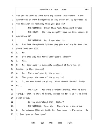 1
2
3
4
5
6
7
8
9
10
11
12
13
14
15
16
17
18
19
20
21
22
23
24
25
Abraham - direct - Bush
CMH OCR RMR CRR FCRR
164
the period 2006 to 2009 have any active involvement in the
operations of Park Management or any other entity operated at
the location on Rockaway that you gave us?
THE WITNESS: Other than Park Management System.
THE COURT: Did they actually have an involvement in
operating it?
THE WITNESS: No, I operated it.
Q Did Park Management Systems pay you a salary between the
years 2006 and 2009?
A No.
Q Did they pay Ann Marie Garriques's salary?
A Yes.
Q Ms. Garriques is currently employed at Park Health
Center, is that correct?
A No. She's employed by the group.
Q The group, the name of the group is?
A I just mentioned the group, South Queens Medical Group
PLLC.
THE COURT: You have a understanding, when he says
"group," that is what he means, unless he tells us it is some
other group.
Do you understand that, Doctor?
THE WITNESS: Yes, sir. There's only one group.
Q So between 2006 and 2009, Ms. Garriques -- I'm sorry. Is
it Garriques or Garriques?
 