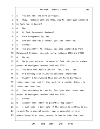1
2
3
4
5
6
7
8
9
10
11
12
13
14
15
16
17
18
19
20
21
22
23
24
25
Abraham - direct - Bush
CMH OCR RMR CRR FCRR
165
A You ask her, she says Garriques.
Q Okay. Between 2006 and 2009, was Ms. Garriques employed
by Park Health Center?
A No.
Q Or Park Management Systems?
A Park Management Systems.
Q And she received a salary, you just testified.
A Correct.
Q The plaintiff, Ms. Chauca, was also employed by Park
Management Systems, correct, sorry, between 2006 and 2009?
A Correct.
Q So in your role as the owner of Park, did you interview
potential employees between 2006 and 2009?
A You mean Park Health Center? Yes, I did. Yes.
Q Did anybody else interview potential employees?
A Usually I interviewed them and Ann Marie Garriques
interviewed them, and if they work for a special doctor, he
interviews them, too.
Q Your testimony is that Ms. Garriques also interviewed
potential employees between 2006 and 2009?
A Correct.
Q Anybody else interview potential employees?
A I just said, I just said if the person is willing to go,
to work for a special doctor, say, a gynecologist or a
physiotherapist or x-ray person, he has to interview them,
 