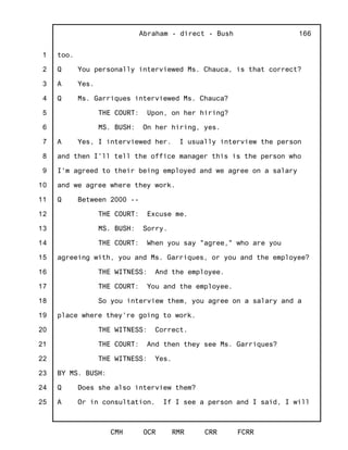 1
2
3
4
5
6
7
8
9
10
11
12
13
14
15
16
17
18
19
20
21
22
23
24
25
Abraham - direct - Bush
CMH OCR RMR CRR FCRR
166
too.
Q You personally interviewed Ms. Chauca, is that correct?
A Yes.
Q Ms. Garriques interviewed Ms. Chauca?
THE COURT: Upon, on her hiring?
MS. BUSH: On her hiring, yes.
A Yes, I interviewed her. I usually interview the person
and then I'll tell the office manager this is the person who
I'm agreed to their being employed and we agree on a salary
and we agree where they work.
Q Between 2000 --
THE COURT: Excuse me.
MS. BUSH: Sorry.
THE COURT: When you say "agree," who are you
agreeing with, you and Ms. Garriques, or you and the employee?
THE WITNESS: And the employee.
THE COURT: You and the employee.
So you interview them, you agree on a salary and a
place where they're going to work.
THE WITNESS: Correct.
THE COURT: And then they see Ms. Garriques?
THE WITNESS: Yes.
BY MS. BUSH:
Q Does she also interview them?
A Or in consultation. If I see a person and I said, I will
 