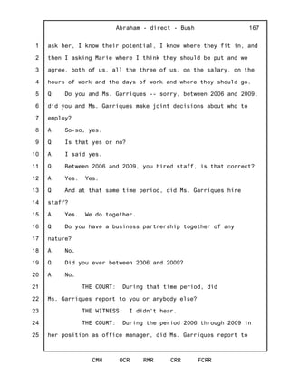 1
2
3
4
5
6
7
8
9
10
11
12
13
14
15
16
17
18
19
20
21
22
23
24
25
Abraham - direct - Bush
CMH OCR RMR CRR FCRR
167
ask her, I know their potential, I know where they fit in, and
then I asking Marie where I think they should be put and we
agree, both of us, all the three of us, on the salary, on the
hours of work and the days of work and where they should go.
Q Do you and Ms. Garriques -- sorry, between 2006 and 2009,
did you and Ms. Garriques make joint decisions about who to
employ?
A So-so, yes.
Q Is that yes or no?
A I said yes.
Q Between 2006 and 2009, you hired staff, is that correct?
A Yes. Yes.
Q And at that same time period, did Ms. Garriques hire
staff?
A Yes. We do together.
Q Do you have a business partnership together of any
nature?
A No.
Q Did you ever between 2006 and 2009?
A No.
THE COURT: During that time period, did
Ms. Garriques report to you or anybody else?
THE WITNESS: I didn't hear.
THE COURT: During the period 2006 through 2009 in
her position as office manager, did Ms. Garriques report to
 