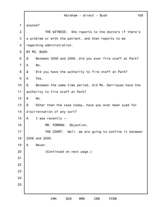 1
2
3
4
5
6
7
8
9
10
11
12
13
14
15
16
17
18
19
20
21
22
23
24
25
Abraham - direct - Bush
CMH OCR RMR CRR FCRR
168
anyone?
THE WITNESS: She reports to the doctors if there's
a problem or with the patient, and then reports to me
regarding administration.
BY MS. BUSH:
Q Between 2006 and 2009, did you ever fire staff at Park?
A No.
Q Did you have the authority to fire staff at Park?
A Yes.
Q Between the same time period, did Ms. Garriques have the
authority to fire staff at Park?
A No.
Q Other than the case today, have you ever been sued for
discrimination of any sort?
A I was recently --
MR. FORMAN: Objection.
THE COURT: Well, we are going to confine it between
2006 and 2009.
A Never.
(Continued on next page.)
 