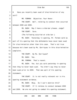 1
2
3
4
5
6
7
8
9
10
11
12
13
14
15
16
17
18
19
20
21
22
23
24
25
Side Bar
CMH OCR RMR CRR FCRR
169
Q Have you recently been sued of discrimination of any
sort?
MR. FORMAN: Objection, Your Honor.
THE COURT: Well, relating to conduct that occurred
between 2006 and 2009.
MS. BUSH: May I have a side-bar please, Judge?
THE COURT: Sure.
(The following occurred at side bar.)
MS. BUSH: Yesterday in opening, Mr. Forman said as
part of his opening that the defendants have never been sued
for discrimination other than this case. That's not true
because he's been sued by Ms. Garriques in this discrimination
complaint.
THE COURT: By Ms. Garriques?
MS. BUSH: Yes.
MR. FORMAN: That's recent.
MS. BUSH: Yes, but you said yesterday in opening
that they've never been sued. You didn't say they've never
been sued prior to 2009. That was part of his opening
statement.
THE COURT: It is not really relevant nor is his
opening statement evidence.
MS. BUSH: Okay. So I can't mention this?
THE COURT: If it relates to conduct between 2006
and 2009. We are not going to combat his opening statement.
 