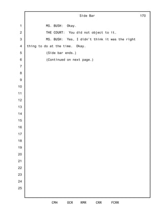 1
2
3
4
5
6
7
8
9
10
11
12
13
14
15
16
17
18
19
20
21
22
23
24
25
Side Bar
CMH OCR RMR CRR FCRR
170
MS. BUSH: Okay.
THE COURT: You did not object to it.
MS. BUSH: Yes, I didn't think it was the right
thing to do at the time. Okay.
(Side bar ends.)
(Continued on next page.)
 