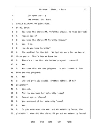 1
2
3
4
5
6
7
8
9
10
11
12
13
14
15
16
17
18
19
20
21
22
23
24
25
Abraham - direct - Bush
CMH OCR RMR CRR FCRR
171
(In open court.)
THE COURT: Ms. Bush.
DIRECT EXAMINATION (Continued)
BY MS. BUSH:
Q You know the plaintiff, Veronika Chauca, is that correct?
A Repeat again?
Q You know the plaintiff Veronika Chauca?
A Yes, I do.
Q How do you know Veronika?
A She applied for the job. We had her work for us two or
three years. That's how we know her.
Q There's a time that she became pregnant, correct?
A Yes.
Q You knew that she was pregnant, is that correct? You
knew she was pregnant?
A Yes.
Q Did she give you notice, written notice, of her
pregnancy?
A Correct.
Q And you approved her maternity leave?
A Repeat again, please?
Q You approved of her maternity leave?
A Yes.
Q Do you know when she went out on maternity leave, the
plaintiff? When did the plaintiff go out on maternity leave?
 