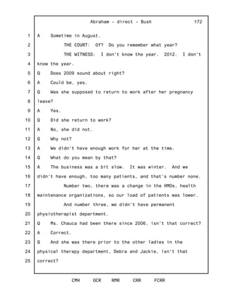 1
2
3
4
5
6
7
8
9
10
11
12
13
14
15
16
17
18
19
20
21
22
23
24
25
Abraham - direct - Bush
CMH OCR RMR CRR FCRR
172
A Sometime in August.
THE COURT: Of? Do you remember what year?
THE WITNESS: I don't know the year. 2012. I don't
know the year.
Q Does 2009 sound about right?
A Could be, yes.
Q Was she supposed to return to work after her pregnancy
leave?
A Yes.
Q Did she return to work?
A No, she did not.
Q Why not?
A We didn't have enough work for her at the time.
Q What do you mean by that?
A The business was a bit slow. It was winter. And we
didn't have enough, too many patients, and that's number none.
Number two, there was a change in the HMOs, health
maintenance organizations, so our load of patients was lower.
And number three, we didn't have permanent
physiotherapist department.
Q Ms. Chauca had been there since 2006, isn't that correct?
A Correct.
Q And she was there prior to the other ladies in the
physical therapy department, Debra and Jackie, isn't that
correct?
 