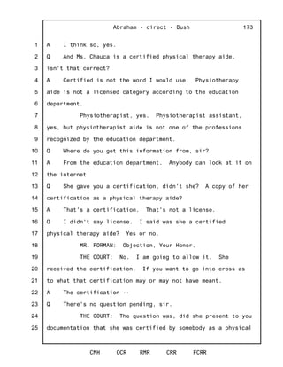 1
2
3
4
5
6
7
8
9
10
11
12
13
14
15
16
17
18
19
20
21
22
23
24
25
Abraham - direct - Bush
CMH OCR RMR CRR FCRR
173
A I think so, yes.
Q And Ms. Chauca is a certified physical therapy aide,
isn't that correct?
A Certified is not the word I would use. Physiotherapy
aide is not a licensed category according to the education
department.
Physiotherapist, yes. Physiotherapist assistant,
yes, but physiotherapist aide is not one of the professions
recognized by the education department.
Q Where do you get this information from, sir?
A From the education department. Anybody can look at it on
the internet.
Q She gave you a certification, didn't she? A copy of her
certification as a physical therapy aide?
A That's a certification. That's not a license.
Q I didn't say license. I said was she a certified
physical therapy aide? Yes or no.
MR. FORMAN: Objection, Your Honor.
THE COURT: No. I am going to allow it. She
received the certification. If you want to go into cross as
to what that certification may or may not have meant.
A The certification --
Q There's no question pending, sir.
THE COURT: The question was, did she present to you
documentation that she was certified by somebody as a physical
 