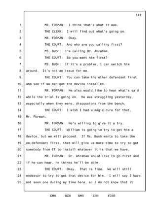 1
2
3
4
5
6
7
8
9
10
11
12
13
14
15
16
17
18
19
20
21
22
23
24
25
CMH OCR RMR CRR FCRR
147
MR. FORMAN: I think that's what it was.
THE CLERK: I will find out what's going on.
MR. FORMAN: Okay.
THE COURT: And who are you calling first?
MS. BUSH: I'm calling Dr. Abraham.
THE COURT: So you want him first?
MS. BUSH: If it's a problem, I can switch him
around. It's not an issue for me.
THE COURT: You can take the other defendant first
and see if we can get the device installed.
MR. FORMAN: He also would like to hear what's said
while the trial is going on. He was struggling yesterday,
especially when they were, discussions from the bench.
THE COURT: I wish I had a magic cure for that,
Mr. Forman.
MR. FORMAN: He's willing to give it a try.
THE COURT: William is going to try to get him a
device, but we will proceed. If Ms. Bush wants to take the
co-defendant first, that will give us more time to try to get
somebody from IT to install whatever it is that we have.
MR. FORMAN: Dr. Abraham would like to go first and
if he can hear, he thinks he'll be able.
THE COURT: Okay. That is fine. We will still
endeavor to try to get that device for him. I will say I have
not seen one during my time here, so I do not know that it
 