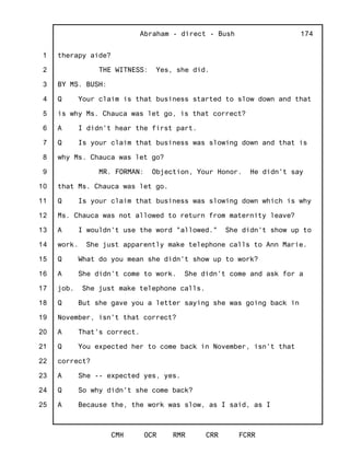1
2
3
4
5
6
7
8
9
10
11
12
13
14
15
16
17
18
19
20
21
22
23
24
25
Abraham - direct - Bush
CMH OCR RMR CRR FCRR
174
therapy aide?
THE WITNESS: Yes, she did.
BY MS. BUSH:
Q Your claim is that business started to slow down and that
is why Ms. Chauca was let go, is that correct?
A I didn't hear the first part.
Q Is your claim that business was slowing down and that is
why Ms. Chauca was let go?
MR. FORMAN: Objection, Your Honor. He didn't say
that Ms. Chauca was let go.
Q Is your claim that business was slowing down which is why
Ms. Chauca was not allowed to return from maternity leave?
A I wouldn't use the word "allowed." She didn't show up to
work. She just apparently make telephone calls to Ann Marie.
Q What do you mean she didn't show up to work?
A She didn't come to work. She didn't come and ask for a
job. She just make telephone calls.
Q But she gave you a letter saying she was going back in
November, isn't that correct?
A That's correct.
Q You expected her to come back in November, isn't that
correct?
A She -- expected yes, yes.
Q So why didn't she come back?
A Because the, the work was slow, as I said, as I
 
