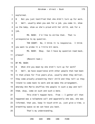 1
2
3
4
5
6
7
8
9
10
11
12
13
14
15
16
17
18
19
20
21
22
23
24
25
Abraham - direct - Bush
CMH OCR RMR CRR FCRR
175
explained.
Q But you just testified that she didn't turn up for work.
A Well, usually when you ask for a job, you come in, show
us the baby, show us she's proud with her child, ask for a
job.
MS. BUSH: I'd like to strike that. That is
unresponsive to my question.
THE COURT: No, I think it is responsive. I think
you want to probe it a little bit more.
MS. BUSH: Okay. Can I have my question read back,
please?
(Record read.)
BY MS. BUSH:
Q What did you mean by she didn't turn up for work?
A Well, we have experience with other people that had been
in that place for five years plus, usually when they deliver,
they come proudly presenting their child and they tell us they
intend to come back to work and we make the arrangement,
whereby Ann Marie shuffles the people in such a way and tell
them, okay, come on such and such a date.
This didn't happen here. From -- I gather all that
happened was a telephone call and apparently she was, she was
informed, that yes, keep in touch with us, just give a time, a
breathing space so we can have you back.
That's my understanding.
 
