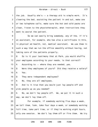 1
2
3
4
5
6
7
8
9
10
11
12
13
14
15
16
17
18
19
20
21
22
23
24
25
Abraham - direct - Bush
CMH OCR RMR CRR FCRR
177
the job. Usually she's -- a therapy aid is simple work. It's
cleaning the bed, assisting the patient in and out, make one
or two telephone calls, make sure the hot and cold packs are
clean, listen to the physiotherapist, what instructions they
want to assist the patient.
So we can easily bring somebody, any of the, if it's
an assistant, for example, who has also a certificate in this,
in physical ed health, not, medical assistant. We use them in
such a way that we run the office smoothly without having, not
taking care of the patients properly.
Q So is it your testimony that at Park, you would shuffle
your employees according to your needs, is that correct?
A According to -- where they are needed, yes.
Q Were they employees of yours? Did they receive a salary?
A Yes.
Q They were independent employees?
A No, they are all employees.
Q And is it true that you would just lay people off and
pick people up as you needed?
A No, we don't lay people off. We, we put it in such a
way, we don't lay them off.
For example, if somebody working five days a week,
we tell them, look, take four days a week, or somebody working
full time, take part time, or if they're working eight hours,
only one session. We don't lay them off or fire them. We try
 