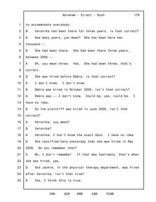 1
2
3
4
5
6
7
8
9
10
11
12
13
14
15
16
17
18
19
20
21
22
23
24
25
Abraham - direct - Bush
CMH OCR RMR CRR FCRR
178
to accommodate everybody.
Q Veronika had been there for three years, is that correct?
A How many years, you mean? She has been here two
thousand --
Q She had been there. She had been there three years,
between 2006 --
A Oh, you mean three. Yes. She had been three, that's
correct.
Q She was hired before Debra, is that correct?
A I don't know. I don't know.
Q Debra was hired in October 2006, isn't that correct?
A Debra was -- I don't know. Could be, yes, could be. I
have no idea.
Q So the plaintiff was hired in June 2006, isn't that
correct?
A Veronika, you mean?
Q Veronika?
A Veronika, I don't know the exact date. I have no idea.
Q She testified here yesterday that she was hired in May
2006. Do you remember that?
A No, I don't remember. If that was testimony, that's when
she was hired, yes.
Q And Jackie, in the physical therapy department, was hired
after Veronika, isn't that true?
A Yes, I think this is true.
 