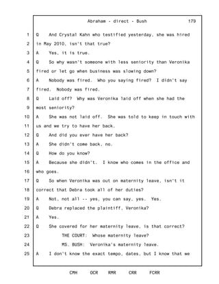 1
2
3
4
5
6
7
8
9
10
11
12
13
14
15
16
17
18
19
20
21
22
23
24
25
Abraham - direct - Bush
CMH OCR RMR CRR FCRR
179
Q And Crystal Kahn who testified yesterday, she was hired
in May 2010, isn't that true?
A Yes, it is true.
Q So why wasn't someone with less seniority than Veronika
fired or let go when business was slowing down?
A Nobody was fired. Who you saying fired? I didn't say
fired. Nobody was fired.
Q Laid off? Why was Veronika laid off when she had the
most seniority?
A She was not laid off. She was told to keep in touch with
us and we try to have her back.
Q And did you ever have her back?
A She didn't come back, no.
Q How do you know?
A Because she didn't. I know who comes in the office and
who goes.
Q So when Veronika was out on maternity leave, isn't it
correct that Debra took all of her duties?
A Not, not all -- yes, you can say, yes. Yes.
Q Debra replaced the plaintiff, Veronika?
A Yes.
Q She covered for her maternity leave, is that correct?
THE COURT: Whose maternity leave?
MS. BUSH: Veronika's maternity leave.
A I don't know the exact tempo, dates, but I know that we
 