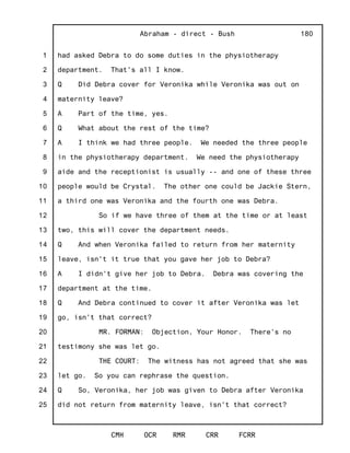 1
2
3
4
5
6
7
8
9
10
11
12
13
14
15
16
17
18
19
20
21
22
23
24
25
Abraham - direct - Bush
CMH OCR RMR CRR FCRR
180
had asked Debra to do some duties in the physiotherapy
department. That's all I know.
Q Did Debra cover for Veronika while Veronika was out on
maternity leave?
A Part of the time, yes.
Q What about the rest of the time?
A I think we had three people. We needed the three people
in the physiotherapy department. We need the physiotherapy
aide and the receptionist is usually -- and one of these three
people would be Crystal. The other one could be Jackie Stern,
a third one was Veronika and the fourth one was Debra.
So if we have three of them at the time or at least
two, this will cover the department needs.
Q And when Veronika failed to return from her maternity
leave, isn't it true that you gave her job to Debra?
A I didn't give her job to Debra. Debra was covering the
department at the time.
Q And Debra continued to cover it after Veronika was let
go, isn't that correct?
MR. FORMAN: Objection, Your Honor. There's no
testimony she was let go.
THE COURT: The witness has not agreed that she was
let go. So you can rephrase the question.
Q So, Veronika, her job was given to Debra after Veronika
did not return from maternity leave, isn't that correct?
 