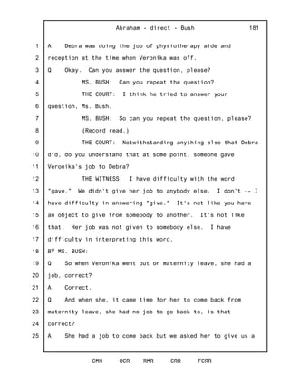 1
2
3
4
5
6
7
8
9
10
11
12
13
14
15
16
17
18
19
20
21
22
23
24
25
Abraham - direct - Bush
CMH OCR RMR CRR FCRR
181
A Debra was doing the job of physiotherapy aide and
reception at the time when Veronika was off.
Q Okay. Can you answer the question, please?
MS. BUSH: Can you repeat the question?
THE COURT: I think he tried to answer your
question, Ms. Bush.
MS. BUSH: So can you repeat the question, please?
(Record read.)
THE COURT: Notwithstanding anything else that Debra
did, do you understand that at some point, someone gave
Veronika's job to Debra?
THE WITNESS: I have difficulty with the word
"gave." We didn't give her job to anybody else. I don't -- I
have difficulty in answering "give." It's not like you have
an object to give from somebody to another. It's not like
that. Her job was not given to somebody else. I have
difficulty in interpreting this word.
BY MS. BUSH:
Q So when Veronika went out on maternity leave, she had a
job, correct?
A Correct.
Q And when she, it came time for her to come back from
maternity leave, she had no job to go back to, is that
correct?
A She had a job to come back but we asked her to give us a
 