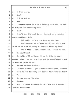 1
2
3
4
5
6
7
8
9
10
11
12
13
14
15
16
17
18
19
20
21
22
23
24
25
Abraham - direct - Bush
CMH OCR RMR CRR FCRR
183
A I think we did.
Q When?
A I think we did.
Q When?
A I remember Debra and I think probably -- we did. We did.
We did give them decreasing hours.
Q When?
A I don't know the exact dates. You want me to remember
every minutiae of this?
THE COURT: Let's try to focus on the time.
Your recollection of Debra getting less hours, was
it before or after or during Ms. Chauca's maternity leave?
THE WITNESS: I don't recall, sir. I have no idea.
Q Who would know?
A Her folder will be there. If we did this, we would
probably give it to her in writing and she acknowledged it and
it would be in her folder.
Q Who are you talking about?
A I'm talking about -- you're talking about Debra, correct?
Q So is it your testimony that Debra's hours were cut back?
A Yes.
Q But you have no idea when?
A Correct.
Q Okay. If hours are being cut back, why didn't you cut
Jackie's hours back?
 