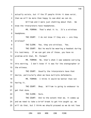 1
2
3
4
5
6
7
8
9
10
11
12
13
14
15
16
17
18
19
20
21
22
23
24
25
CMH OCR RMR CRR FCRR
148
actually exists, but if the IT people think it does exist,
then we will be more than happy to see what we can do.
William and I were just chatting about that. We
know the interpreters have headphones.
MR. FORMAN: That's what it is. It's a wireless
headphone.
THE COURT: I do not know if they are -- are they
wireless?
THE CLERK: Yes, they are wireless. Yes.
THE COURT: But he would be wearing a headset during
his testimony. If we can get one of those, you have no
problem with that, Mr. Forman?
MR. FORMAN: No, that's what I saw someone carrying
this morning. I don't know if it was for the stenographer or
the witness.
THE COURT: Usually the interpreters have that
device, particularly when we have multiple defendants.
MR. FORMAN: I think it would be better than not
having it.
THE COURT: Okay. William is going to endeavor to
get that done.
THE CLERK: Sure.
THE COURT: And to the extent that we, it comes up
and we need to take a brief break to get him caught up, we
will do that, but I think we should proceed so we do not lose
 
