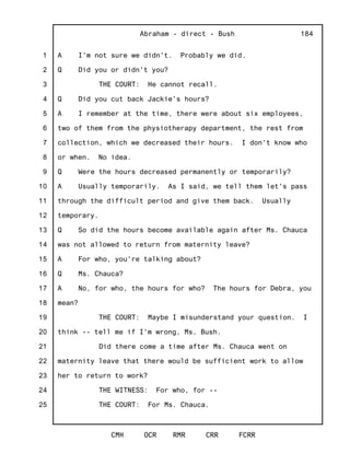 1
2
3
4
5
6
7
8
9
10
11
12
13
14
15
16
17
18
19
20
21
22
23
24
25
Abraham - direct - Bush
CMH OCR RMR CRR FCRR
184
A I'm not sure we didn't. Probably we did.
Q Did you or didn't you?
THE COURT: He cannot recall.
Q Did you cut back Jackie's hours?
A I remember at the time, there were about six employees,
two of them from the physiotherapy department, the rest from
collection, which we decreased their hours. I don't know who
or when. No idea.
Q Were the hours decreased permanently or temporarily?
A Usually temporarily. As I said, we tell them let's pass
through the difficult period and give them back. Usually
temporary.
Q So did the hours become available again after Ms. Chauca
was not allowed to return from maternity leave?
A For who, you're talking about?
Q Ms. Chauca?
A No, for who, the hours for who? The hours for Debra, you
mean?
THE COURT: Maybe I misunderstand your question. I
think -- tell me if I'm wrong, Ms. Bush.
Did there come a time after Ms. Chauca went on
maternity leave that there would be sufficient work to allow
her to return to work?
THE WITNESS: For who, for --
THE COURT: For Ms. Chauca.
 