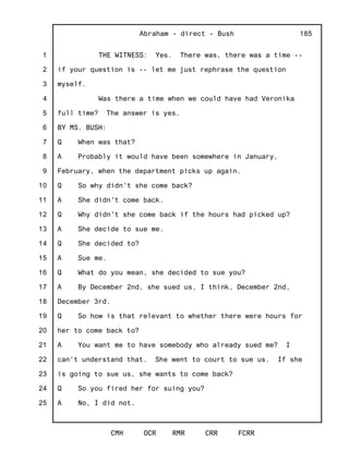 1
2
3
4
5
6
7
8
9
10
11
12
13
14
15
16
17
18
19
20
21
22
23
24
25
Abraham - direct - Bush
CMH OCR RMR CRR FCRR
185
THE WITNESS: Yes. There was, there was a time --
if your question is -- let me just rephrase the question
myself.
Was there a time when we could have had Veronika
full time? The answer is yes.
BY MS. BUSH:
Q When was that?
A Probably it would have been somewhere in January,
February, when the department picks up again.
Q So why didn't she come back?
A She didn't come back.
Q Why didn't she come back if the hours had picked up?
A She decide to sue me.
Q She decided to?
A Sue me.
Q What do you mean, she decided to sue you?
A By December 2nd, she sued us, I think, December 2nd,
December 3rd.
Q So how is that relevant to whether there were hours for
her to come back to?
A You want me to have somebody who already sued me? I
can't understand that. She went to court to sue us. If she
is going to sue us, she wants to come back?
Q So you fired her for suing you?
A No, I did not.
 