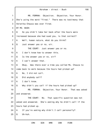 1
2
3
4
5
6
7
8
9
10
11
12
13
14
15
16
17
18
19
20
21
22
23
24
25
Abraham - direct - Bush
CMH OCR RMR CRR FCRR
186
MR. FORMAN: Objection. Objection, Your Honor.
She's using the word "fired." There was no testimony that
Veronika Chauca was ever fired.
BY MS. BUSH:
Q So you didn't take her back after the hours were
increased because she had sued you, is that correct?
A Well, human nature, what do you think?
Q Just answer yes or no, sir.
THE COURT: Just answer yes or no.
A I don't know how to answer this.
Q Is the answer yes or no, sir?
A I can't answer that.
Q Okay. Was there ever a time you called Ms. Chauca to
come back to work because the hours had picked up?
A No, I did not call.
Q Did anybody call?
A I don't know.
Q Why didn't you call if the hours had picked up?
MR. FORMAN: Objection, Your Honor. That was asked
and answered.
THE COURT: No. That specific question was not
asked and answered. She's asking why he didn't call if the
hours had picked up.
A If you're asking why didn't I call personally?
Q Uh-huh.
 