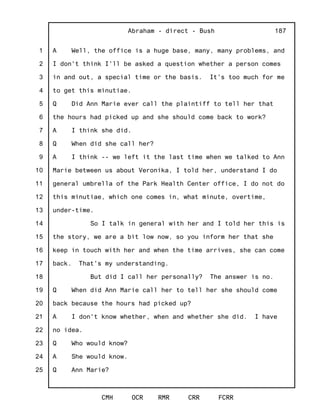 1
2
3
4
5
6
7
8
9
10
11
12
13
14
15
16
17
18
19
20
21
22
23
24
25
Abraham - direct - Bush
CMH OCR RMR CRR FCRR
187
A Well, the office is a huge base, many, many problems, and
I don't think I'll be asked a question whether a person comes
in and out, a special time or the basis. It's too much for me
to get this minutiae.
Q Did Ann Marie ever call the plaintiff to tell her that
the hours had picked up and she should come back to work?
A I think she did.
Q When did she call her?
A I think -- we left it the last time when we talked to Ann
Marie between us about Veronika, I told her, understand I do
general umbrella of the Park Health Center office, I do not do
this minutiae, which one comes in, what minute, overtime,
under-time.
So I talk in general with her and I told her this is
the story, we are a bit low now, so you inform her that she
keep in touch with her and when the time arrives, she can come
back. That's my understanding.
But did I call her personally? The answer is no.
Q When did Ann Marie call her to tell her she should come
back because the hours had picked up?
A I don't know whether, when and whether she did. I have
no idea.
Q Who would know?
A She would know.
Q Ann Marie?
 