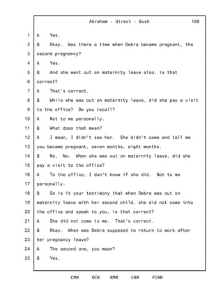 1
2
3
4
5
6
7
8
9
10
11
12
13
14
15
16
17
18
19
20
21
22
23
24
25
Abraham - direct - Bush
CMH OCR RMR CRR FCRR
188
A Yes.
Q Okay. Was there a time when Debra became pregnant, the
second pregnancy?
A Yes.
Q And she went out on maternity leave also, is that
correct?
A That's correct.
Q While she was out on maternity leave, did she pay a visit
to the office? Do you recall?
A Not to me personally.
Q What does that mean?
A I mean, I didn't see her. She didn't come and tell me
you became pregnant, seven months, eight months.
Q No. No. When she was out on maternity leave, did she
pay a visit to the office?
A To the office, I don't know if she did. Not to me
personally.
Q So is it your testimony that when Debra was out on
maternity leave with her second child, she did not come into
the office and speak to you, is that correct?
A She did not come to me. That's correct.
Q Okay. When was Debra supposed to return to work after
her pregnancy leave?
A The second one, you mean?
Q Yes.
 