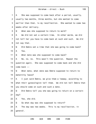 1
2
3
4
5
6
7
8
9
10
11
12
13
14
15
16
17
18
19
20
21
22
23
24
25
Abraham - direct - Bush
CMH OCR RMR CRR FCRR
189
A She was supposed to come back after a period, usually,
usually two months, three months, but she wanted to come
earlier than that, is my recollection. She wanted to come two
weeks after delivery.
Q When was she supposed to return to work?
A We did not set a certain time. In other words, we did
not tell her you have to come back at such and such. We did
not say that.
Q Did Debra set a time that she was going to come back?
A Yes.
Q What date was she supposed to come back?
A No, no, no. This wasn't the question. Repeat the
question again. She was supposed to come back and she did
come back --
Q What date, what date was Debra supposed to return to
maternity leave?
A I just said Debra, we give them a leeway, according to
what their gynecologist tell them. We did not tell Debra that
you should come on such and such a date.
Q Did Debra tell you she was going to return on a certain
day?
A Yes, she did.
Q So what day was she supposed to return?
A The day was two weeks. This is my recollection, in
general.
 