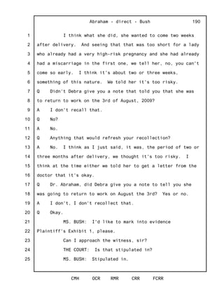 1
2
3
4
5
6
7
8
9
10
11
12
13
14
15
16
17
18
19
20
21
22
23
24
25
Abraham - direct - Bush
CMH OCR RMR CRR FCRR
190
I think what she did, she wanted to come two weeks
after delivery. And seeing that that was too short for a lady
who already had a very high-risk pregnancy and she had already
had a miscarriage in the first one, we tell her, no, you can't
come so early. I think it's about two or three weeks,
something of this nature. We told her it's too risky.
Q Didn't Debra give you a note that told you that she was
to return to work on the 3rd of August, 2009?
A I don't recall that.
Q No?
A No.
Q Anything that would refresh your recollection?
A No. I think as I just said, it was, the period of two or
three months after delivery, we thought it's too risky. I
think at the time either we told her to get a letter from the
doctor that it's okay.
Q Dr. Abraham, did Debra give you a note to tell you she
was going to return to work on August the 3rd? Yes or no.
A I don't, I don't recollect that.
Q Okay.
MS. BUSH: I'd like to mark into evidence
Plaintiff's Exhibit 1, please.
Can I approach the witness, sir?
THE COURT: Is that stipulated in?
MS. BUSH: Stipulated in.
 