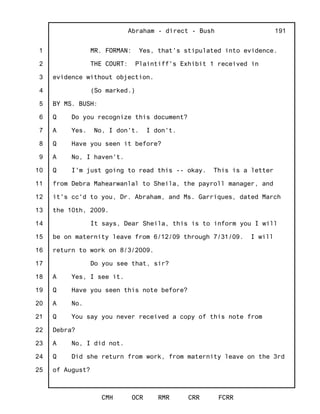 1
2
3
4
5
6
7
8
9
10
11
12
13
14
15
16
17
18
19
20
21
22
23
24
25
Abraham - direct - Bush
CMH OCR RMR CRR FCRR
191
MR. FORMAN: Yes, that's stipulated into evidence.
THE COURT: Plaintiff's Exhibit 1 received in
evidence without objection.
(So marked.)
BY MS. BUSH:
Q Do you recognize this document?
A Yes. No, I don't. I don't.
Q Have you seen it before?
A No, I haven't.
Q I'm just going to read this -- okay. This is a letter
from Debra Mahearwanlal to Sheila, the payroll manager, and
it's cc'd to you, Dr. Abraham, and Ms. Garriques, dated March
the 10th, 2009.
It says, Dear Sheila, this is to inform you I will
be on maternity leave from 6/12/09 through 7/31/09. I will
return to work on 8/3/2009.
Do you see that, sir?
A Yes, I see it.
Q Have you seen this note before?
A No.
Q You say you never received a copy of this note from
Debra?
A No, I did not.
Q Did she return from work, from maternity leave on the 3rd
of August?
 