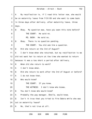 1
2
3
4
5
6
7
8
9
10
11
12
13
14
15
16
17
18
19
20
21
22
23
24
25
Abraham - direct - Bush
CMH OCR RMR CRR FCRR
192
A My recollection is, if I read this letter now, she would
be on maternity leave from 7/31/09 and she want to come back
in three days after delivery, after maternity leave, three
days.
Q Okay. My question was, have you seen this note before?
THE COURT: He said no.
MS. BUSH: He said no.
Q Okay. There is no question pending.
THE COURT: You did ask him a question.
Q Did she return on the 3rd of August?
A I don't know when she returned, but my recollection is we
did not want her to return at the time she wanted to return
because it was a too short a period after delivery.
Q When did she return to work?
A I don't know when.
Q Did she return to work after the 3rd of August or before?
A I do not know that.
Q Who would know?
THE COURT: If you know.
THE WITNESS: I don't know who knows.
Q You don't know who would know?
A Probably the pay manager, Sheila, would know.
Q Isn't it true that you tried to fire Debra while she was
out on maternity leave?
A No, that's not true at all.
 