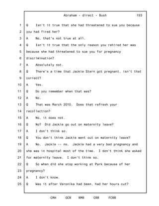 1
2
3
4
5
6
7
8
9
10
11
12
13
14
15
16
17
18
19
20
21
22
23
24
25
Abraham - direct - Bush
CMH OCR RMR CRR FCRR
193
Q Isn't it true that she had threatened to sue you because
you had fired her?
A No, that's not true at all.
Q Isn't it true that the only reason you rehired her was
because she had threatened to sue you for pregnancy
discrimination?
A Absolutely not.
Q There's a time that Jackie Stern got pregnant, isn't that
correct?
A Yes.
Q Do you remember when that was?
A No.
Q That was March 2010. Does that refresh your
recollection?
A No, it does not.
Q No? Did Jackie go out on maternity leave?
A I don't think so.
Q You don't think Jackie went out on maternity leave?
A No. Jackie -- no. Jackie had a very bad pregnancy and
she was in hospital most of the time. I don't think she asked
for maternity leave. I don't think so.
Q So when did she stop working at Park because of her
pregnancy?
A I don't know.
Q Was it after Veronika had been, had her hours cut?
 
