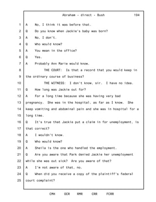 1
2
3
4
5
6
7
8
9
10
11
12
13
14
15
16
17
18
19
20
21
22
23
24
25
Abraham - direct - Bush
CMH OCR RMR CRR FCRR
194
A No, I think it was before that.
Q Do you know when Jackie's baby was born?
A No, I don't.
Q Who would know?
A You mean in the office?
Q Yes.
A Probably Ann Marie would know.
THE COURT: Is that a record that you would keep in
the ordinary course of business?
THE WITNESS: I don't know, sir. I have no idea.
Q How long was Jackie out for?
A For a long time because she was having very bad
pregnancy. She was in the hospital, as far as I know. She
keep vomiting and abdominal pain and she was in hospital for a
long time.
Q It's true that Jackie put a claim in for unemployment, is
that correct?
A I wouldn't know.
Q Who would know?
A Sheila is the one who handled the employment.
Q Are you aware that Park denied Jackie her unemployment
while she was out sick? Are you aware of that?
A I'm not aware of that, no.
Q When did you receive a copy of the plaintiff's federal
court complaint?
 