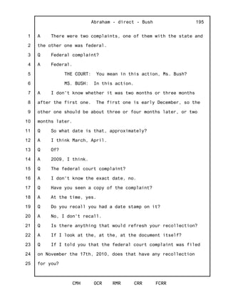 1
2
3
4
5
6
7
8
9
10
11
12
13
14
15
16
17
18
19
20
21
22
23
24
25
Abraham - direct - Bush
CMH OCR RMR CRR FCRR
195
A There were two complaints, one of them with the state and
the other one was federal.
Q Federal complaint?
A Federal.
THE COURT: You mean in this action, Ms. Bush?
MS. BUSH: In this action.
A I don't know whether it was two months or three months
after the first one. The first one is early December, so the
other one should be about three or four months later, or two
months later.
Q So what date is that, approximately?
A I think March, April.
Q Of?
A 2009, I think.
Q The federal court complaint?
A I don't know the exact date, no.
Q Have you seen a copy of the complaint?
A At the time, yes.
Q Do you recall you had a date stamp on it?
A No, I don't recall.
Q Is there anything that would refresh your recollection?
A If I look at the, at the, at the document itself?
Q If I told you that the federal court complaint was filed
on November the 17th, 2010, does that have any recollection
for you?
 