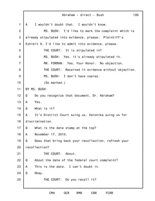 1
2
3
4
5
6
7
8
9
10
11
12
13
14
15
16
17
18
19
20
21
22
23
24
25
Abraham - direct - Bush
CMH OCR RMR CRR FCRR
196
A I wouldn't doubt that. I wouldn't know.
MS. BUSH: I'd like to mark the complaint which is
already stipulated into evidence, please: Plaintiff's
Exhibit 9, I'd like to admit into evidence, please.
THE COURT: It is stipulated in?
MS. BUSH: Yes, it's already stipulated in.
MR. FORMAN: Yes, Your Honor. No objection.
THE COURT: Received in evidence without objection.
MS. BUSH: I don't have copies.
(So marked.)
BY MS. BUSH:
Q Do you recognize that document, Dr. Abraham?
A Yes.
Q What is it?
A It's District Court suing us, Veronika suing us for
discrimination.
Q What is the date stamp at the top?
A November 17, 2010.
Q Does that bring back your recollection, refresh your
recollection?
THE COURT: About.
Q About the date of the federal court complaint?
A This is the date. I can't doubt it.
Q Okay.
THE COURT: Do you recall it?
 
