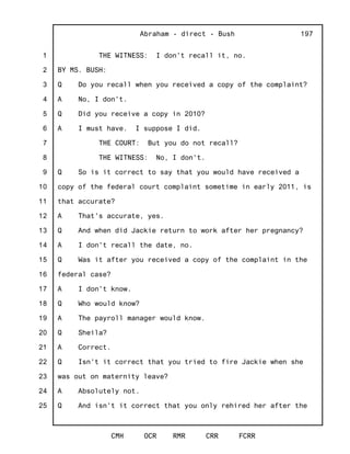 1
2
3
4
5
6
7
8
9
10
11
12
13
14
15
16
17
18
19
20
21
22
23
24
25
Abraham - direct - Bush
CMH OCR RMR CRR FCRR
197
THE WITNESS: I don't recall it, no.
BY MS. BUSH:
Q Do you recall when you received a copy of the complaint?
A No, I don't.
Q Did you receive a copy in 2010?
A I must have. I suppose I did.
THE COURT: But you do not recall?
THE WITNESS: No, I don't.
Q So is it correct to say that you would have received a
copy of the federal court complaint sometime in early 2011, is
that accurate?
A That's accurate, yes.
Q And when did Jackie return to work after her pregnancy?
A I don't recall the date, no.
Q Was it after you received a copy of the complaint in the
federal case?
A I don't know.
Q Who would know?
A The payroll manager would know.
Q Sheila?
A Correct.
Q Isn't it correct that you tried to fire Jackie when she
was out on maternity leave?
A Absolutely not.
Q And isn't it correct that you only rehired her after the
 