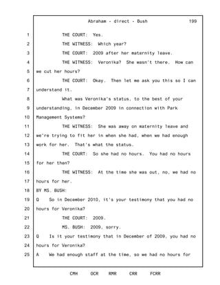 1
2
3
4
5
6
7
8
9
10
11
12
13
14
15
16
17
18
19
20
21
22
23
24
25
Abraham - direct - Bush
CMH OCR RMR CRR FCRR
199
THE COURT: Yes.
THE WITNESS: Which year?
THE COURT: 2009 after her maternity leave.
THE WITNESS: Veronika? She wasn't there. How can
we cut her hours?
THE COURT: Okay. Then let me ask you this so I can
understand it.
What was Veronika's status, to the best of your
understanding, in December 2009 in connection with Park
Management Systems?
THE WITNESS: She was away on maternity leave and
we're trying to fit her in when she had, when we had enough
work for her. That's what the status.
THE COURT: So she had no hours. You had no hours
for her then?
THE WITNESS: At the time she was out, no, we had no
hours for her.
BY MS. BUSH:
Q So in December 2010, it's your testimony that you had no
hours for Veronika?
THE COURT: 2009.
MS. BUSH: 2009, sorry.
Q Is it your testimony that in December of 2009, you had no
hours for Veronika?
A We had enough staff at the time, so we had no hours for
 
