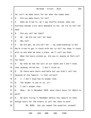 1
2
3
4
5
6
7
8
9
10
11
12
13
14
15
16
17
18
19
20
21
22
23
24
25
Abraham - direct - Bush
CMH OCR RMR CRR FCRR
200
her until we make hours for her when she comes back.
Q Did you make hours for her?
A When we tried to, as I say shuffle around, when the
business become a bit more amenable to her, we try to call her
back.
Q Did you call her back?
A No. We did not call her back.
Q Why not?
A We did get, we did call her -- my understanding is Ann
Marie tried to get in touch with her to tell her keep in touch
with us and when we have a place, we'll call you back.
Q When the hours picked up, did you or anyone at Park call
her back?
A By then we had the suit on our hands and I don't know
that anybody called her. I don't think so.
Q So there were hours available but you didn't call her
because of the lawsuit, is that correct?
A I, I don't know how to answer that.
Q The answer is yes or no, sir.
A I can't answer that.
Q Okay. So in December 2009, were there hours for Debra to
work?
A We were trying in December before the lawsuit to have
enough hours for the others to call her back to work.
MS. BUSH: Can you repeat the question, please?
 