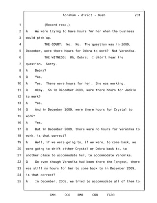 1
2
3
4
5
6
7
8
9
10
11
12
13
14
15
16
17
18
19
20
21
22
23
24
25
Abraham - direct - Bush
CMH OCR RMR CRR FCRR
201
(Record read.)
A We were trying to have hours for her when the business
would pick up.
THE COURT: No. No. The question was in 2009,
December, were there hours for Debra to work? Not Veronika.
THE WITNESS: Oh, Debra. I didn't hear the
question. Sorry.
A Debra?
Q Yes.
A Yes. There were hours for her. She was working.
Q Okay. So in December 2009, were there hours for Jackie
to work?
A Yes.
Q And in December 2009, were there hours for Crystal to
work?
A Yes.
Q But in December 2009, there were no hours for Veronika to
work, is that correct?
A Well, if we were going to, if we were, to come back, we
were going to shift either Crystal or Debra back to, to
another place to accommodate her, to accommodate Veronika.
Q So even though Veronika had been there the longest, there
was still no hours for her to come back to in December 2009,
is that correct?
A In December, 2009, we tried to accommodate all of them to
 