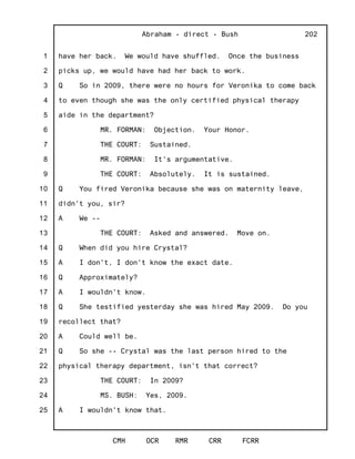 1
2
3
4
5
6
7
8
9
10
11
12
13
14
15
16
17
18
19
20
21
22
23
24
25
Abraham - direct - Bush
CMH OCR RMR CRR FCRR
202
have her back. We would have shuffled. Once the business
picks up, we would have had her back to work.
Q So in 2009, there were no hours for Veronika to come back
to even though she was the only certified physical therapy
aide in the department?
MR. FORMAN: Objection. Your Honor.
THE COURT: Sustained.
MR. FORMAN: It's argumentative.
THE COURT: Absolutely. It is sustained.
Q You fired Veronika because she was on maternity leave,
didn't you, sir?
A We --
THE COURT: Asked and answered. Move on.
Q When did you hire Crystal?
A I don't, I don't know the exact date.
Q Approximately?
A I wouldn't know.
Q She testified yesterday she was hired May 2009. Do you
recollect that?
A Could well be.
Q So she -- Crystal was the last person hired to the
physical therapy department, isn't that correct?
THE COURT: In 2009?
MS. BUSH: Yes, 2009.
A I wouldn't know that.
 