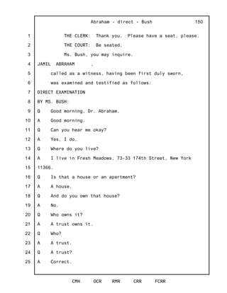 1
2
3
4
5
6
7
8
9
10
11
12
13
14
15
16
17
18
19
20
21
22
23
24
25
Abraham - direct - Bush
CMH OCR RMR CRR FCRR
150
THE CLERK: Thank you. Please have a seat, please.
THE COURT: Be seated.
Ms. Bush, you may inquire.
JAMIL ABRAHAM ,
called as a witness, having been first duly sworn,
was examined and testified as follows:
DIRECT EXAMINATION
BY MS. BUSH:
Q Good morning, Dr. Abraham.
A Good morning.
Q Can you hear me okay?
A Yes, I do.
Q Where do you live?
A I live in Fresh Meadows, 73-33 174th Street, New York
11366.
Q Is that a house or an apartment?
A A house.
Q And do you own that house?
A No.
Q Who owns it?
A A trust owns it.
Q Who?
A A trust.
Q A trust?
A Correct.
 
