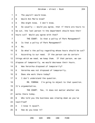 1
2
3
4
5
6
7
8
9
10
11
12
13
14
15
16
17
18
19
20
21
22
23
24
25
Abraham - direct - Bush
CMH OCR RMR CRR FCRR
204
A The payroll would know.
Q Would Ann Marie know?
A She might know. I don't know.
Q So usually -- would you agree, that if there are hours to
be cut, the last person in the department should have their
hours cut? Would you agree with that?
THE COURT: Is that a policy of Park Management?
Q Is that a policy of Park Management?
A No.
Q So what's the policy regarding whose hours should be cut?
A According to our need. If the person can do certain
things which we need, we keep them. If that person, we can
dispose of temporarily, we would decrease their hours.
Q Was Veronika disposed of temporarily?
A Veronika was not disposed of temporarily.
Q Does she work there today?
A I don't understand the question.
MR. FORMAN: I'm going to object to that question.
It's argumentative.
THE COURT: Yes, it does not matter whether she
works there today.
Q Who told you the business was slowing down as you've
testified?
A I know it myself.
Q How do you know it?
 