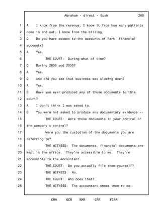 1
2
3
4
5
6
7
8
9
10
11
12
13
14
15
16
17
18
19
20
21
22
23
24
25
Abraham - direct - Bush
CMH OCR RMR CRR FCRR
205
A I know from the revenue, I know it from how many patients
come in and out, I know from the billing.
Q Do you have access to the accounts of Park, financial
accounts?
A Yes.
THE COURT: During what of time?
Q During 2006 and 2009?
A Yes.
Q And did you see that business was slowing down?
A Yes.
Q Have you ever produced any of those documents to this
court?
A I don't think I was asked to.
Q You were not asked to produce any documentary evidence --
THE COURT: Were those documents in your control or
the company's control?
Were you the custodian of the documents you are
referring to?
THE WITNESS: The documents, financial documents are
kept in the office. They're accessible to me. They're
accessible to the accountant.
THE COURT: Do you actually file them yourself?
THE WITNESS: No.
THE COURT: Who does that?
THE WITNESS: The accountant shows them to me.
 