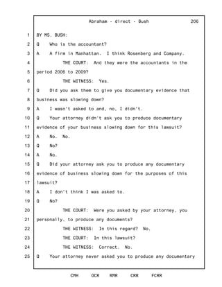 1
2
3
4
5
6
7
8
9
10
11
12
13
14
15
16
17
18
19
20
21
22
23
24
25
Abraham - direct - Bush
CMH OCR RMR CRR FCRR
206
BY MS. BUSH:
Q Who is the accountant?
A A firm in Manhattan. I think Rosenberg and Company.
THE COURT: And they were the accountants in the
period 2006 to 2009?
THE WITNESS: Yes.
Q Did you ask them to give you documentary evidence that
business was slowing down?
A I wasn't asked to and, no, I didn't.
Q Your attorney didn't ask you to produce documentary
evidence of your business slowing down for this lawsuit?
A No. No.
Q No?
A No.
Q Did your attorney ask you to produce any documentary
evidence of business slowing down for the purposes of this
lawsuit?
A I don't think I was asked to.
Q No?
THE COURT: Were you asked by your attorney, you
personally, to produce any documents?
THE WITNESS: In this regard? No.
THE COURT: In this lawsuit?
THE WITNESS: Correct. No.
Q Your attorney never asked you to produce any documentary
 